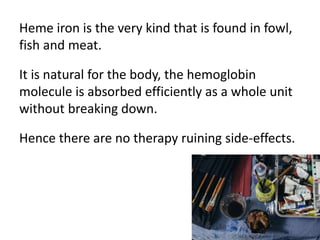 Heme iron is the very kind that is found in fowl,
fish and meat.
It is natural for the body, the hemoglobin
molecule is ab...