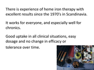 There is experience of heme iron therapy with
excellent results since the 1970's in Scandinavia.
It works for everyone, an...