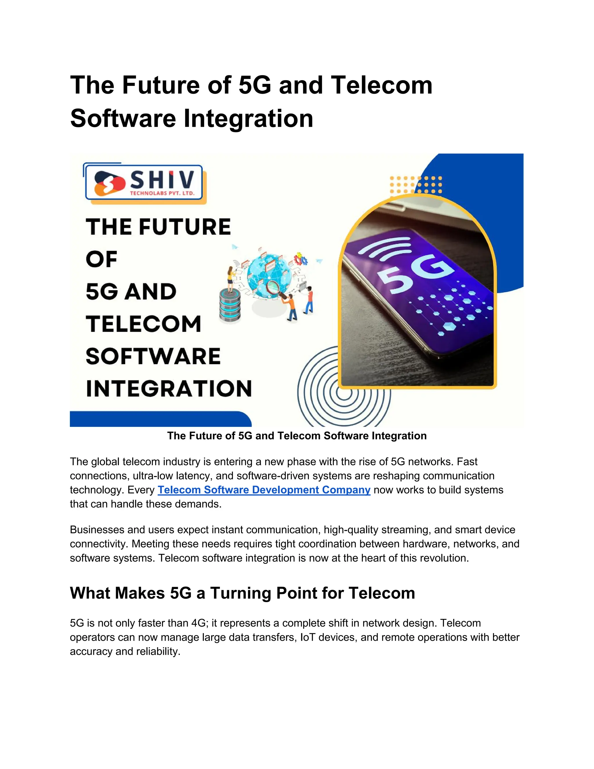 The Future of 5G and Telecom
Software Integration
The Future of 5G and Telecom Software Integration
The global telecom industry is entering a new phase with the rise of 5G networks. Fast
connections, ultra-low latency, and software-driven systems are reshaping communication
technology. Every Telecom Software Development Company now works to build systems
that can handle these demands.
Businesses and users expect instant communication, high-quality streaming, and smart device
connectivity. Meeting these needs requires tight coordination between hardware, networks, and
software systems. Telecom software integration is now at the heart of this revolution.
What Makes 5G a Turning Point for Telecom
5G is not only faster than 4G; it represents a complete shift in network design. Telecom
operators can now manage large data transfers, IoT devices, and remote operations with better
accuracy and reliability.
 