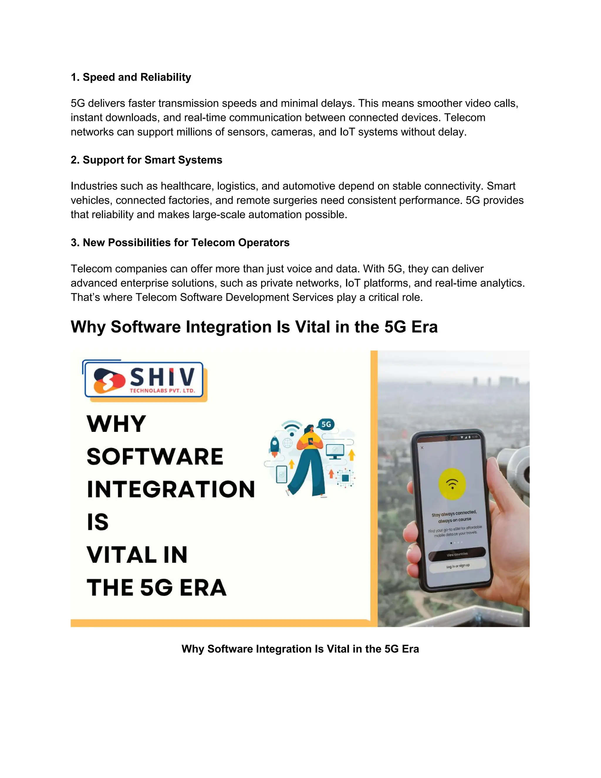 1. Speed and Reliability
5G delivers faster transmission speeds and minimal delays. This means smoother video calls,
instant downloads, and real-time communication between connected devices. Telecom
networks can support millions of sensors, cameras, and IoT systems without delay.
2. Support for Smart Systems
Industries such as healthcare, logistics, and automotive depend on stable connectivity. Smart
vehicles, connected factories, and remote surgeries need consistent performance. 5G provides
that reliability and makes large-scale automation possible.
3. New Possibilities for Telecom Operators
Telecom companies can offer more than just voice and data. With 5G, they can deliver
advanced enterprise solutions, such as private networks, IoT platforms, and real-time analytics.
That’s where Telecom Software Development Services play a critical role.
Why Software Integration Is Vital in the 5G Era
Why Software Integration Is Vital in the 5G Era
 