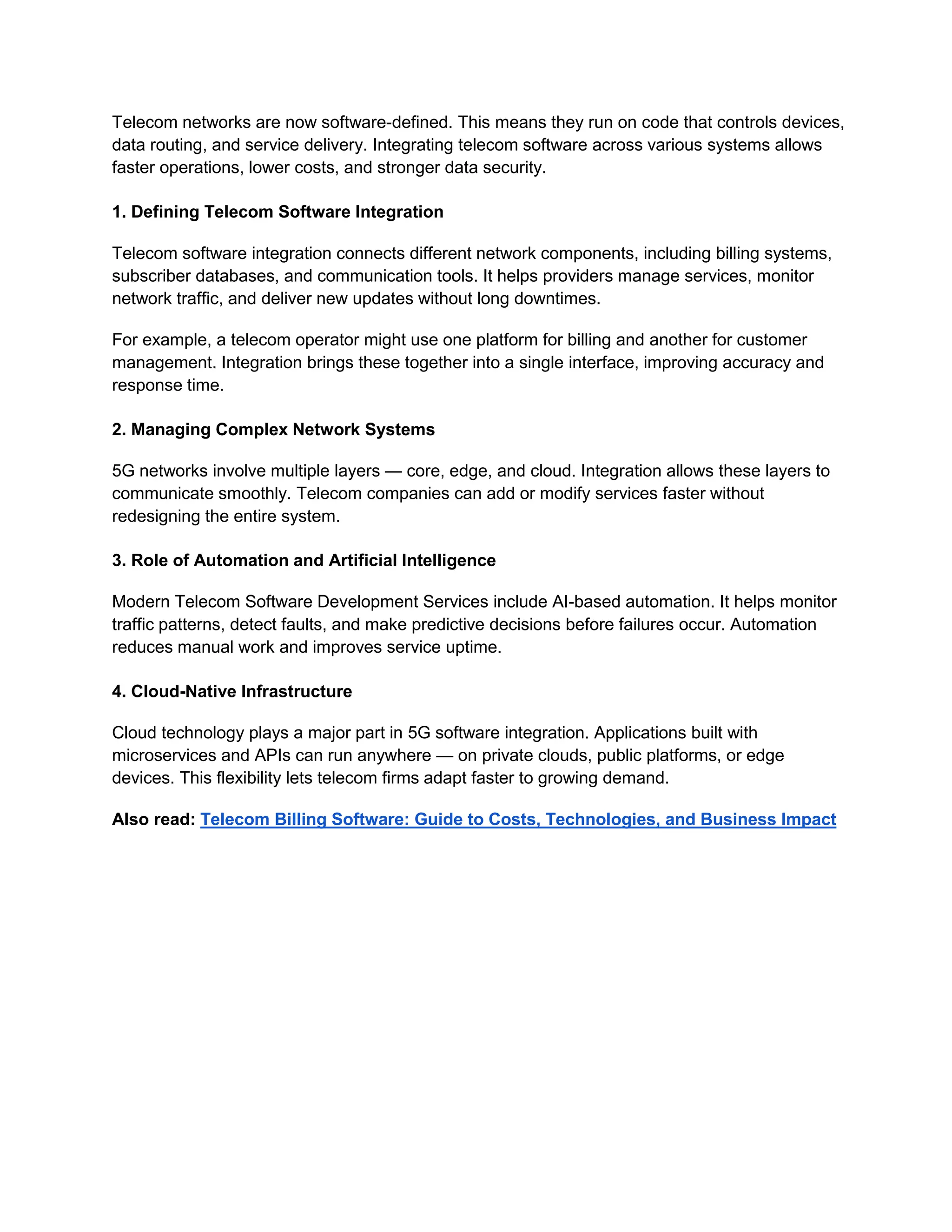 Telecom networks are now software-defined. This means they run on code that controls devices,
data routing, and service delivery. Integrating telecom software across various systems allows
faster operations, lower costs, and stronger data security.
1. Defining Telecom Software Integration
Telecom software integration connects different network components, including billing systems,
subscriber databases, and communication tools. It helps providers manage services, monitor
network traffic, and deliver new updates without long downtimes.
For example, a telecom operator might use one platform for billing and another for customer
management. Integration brings these together into a single interface, improving accuracy and
response time.
2. Managing Complex Network Systems
5G networks involve multiple layers — core, edge, and cloud. Integration allows these layers to
communicate smoothly. Telecom companies can add or modify services faster without
redesigning the entire system.
3. Role of Automation and Artificial Intelligence
Modern Telecom Software Development Services include AI-based automation. It helps monitor
traffic patterns, detect faults, and make predictive decisions before failures occur. Automation
reduces manual work and improves service uptime.
4. Cloud-Native Infrastructure
Cloud technology plays a major part in 5G software integration. Applications built with
microservices and APIs can run anywhere — on private clouds, public platforms, or edge
devices. This flexibility lets telecom firms adapt faster to growing demand.
Also read: Telecom Billing Software: Guide to Costs, Technologies, and Business Impact
 