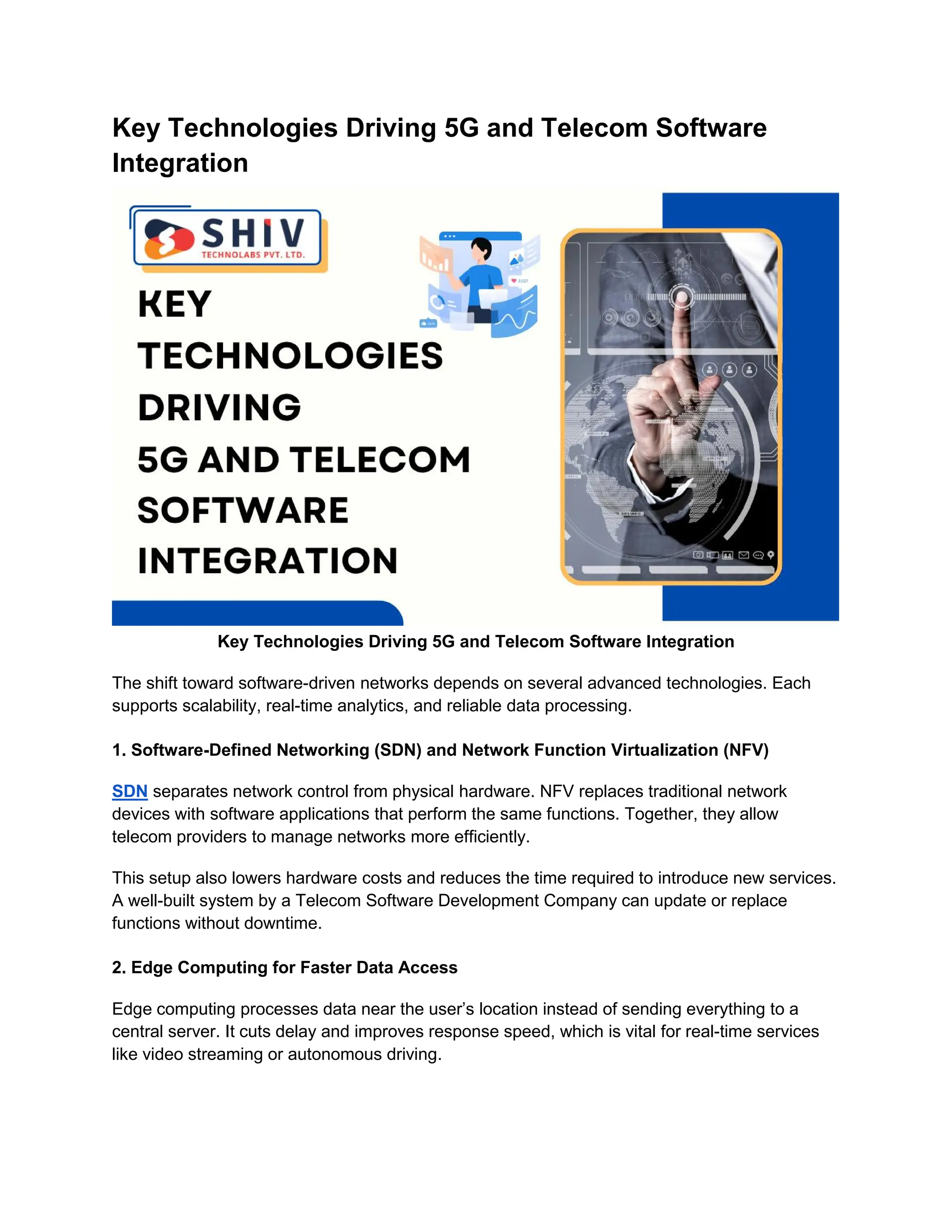 Key Technologies Driving 5G and Telecom Software
Integration
Key Technologies Driving 5G and Telecom Software Integration
The shift toward software-driven networks depends on several advanced technologies. Each
supports scalability, real-time analytics, and reliable data processing.
1. Software-Defined Networking (SDN) and Network Function Virtualization (NFV)
SDN separates network control from physical hardware. NFV replaces traditional network
devices with software applications that perform the same functions. Together, they allow
telecom providers to manage networks more efficiently.
This setup also lowers hardware costs and reduces the time required to introduce new services.
A well-built system by a Telecom Software Development Company can update or replace
functions without downtime.
2. Edge Computing for Faster Data Access
Edge computing processes data near the user’s location instead of sending everything to a
central server. It cuts delay and improves response speed, which is vital for real-time services
like video streaming or autonomous driving.
 