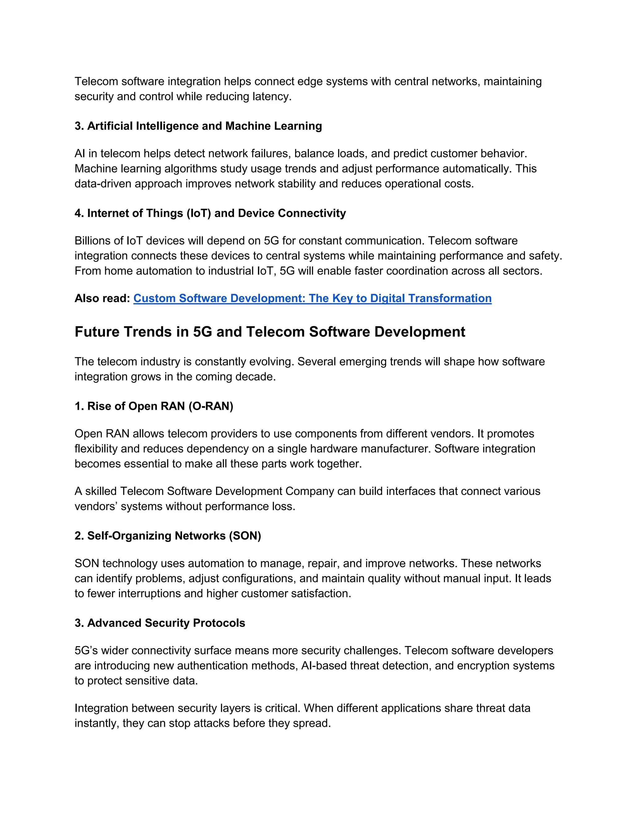 Telecom software integration helps connect edge systems with central networks, maintaining
security and control while reducing latency.
3. Artificial Intelligence and Machine Learning
AI in telecom helps detect network failures, balance loads, and predict customer behavior.
Machine learning algorithms study usage trends and adjust performance automatically. This
data-driven approach improves network stability and reduces operational costs.
4. Internet of Things (IoT) and Device Connectivity
Billions of IoT devices will depend on 5G for constant communication. Telecom software
integration connects these devices to central systems while maintaining performance and safety.
From home automation to industrial IoT, 5G will enable faster coordination across all sectors.
Also read: Custom Software Development: The Key to Digital Transformation
Future Trends in 5G and Telecom Software Development
The telecom industry is constantly evolving. Several emerging trends will shape how software
integration grows in the coming decade.
1. Rise of Open RAN (O-RAN)
Open RAN allows telecom providers to use components from different vendors. It promotes
flexibility and reduces dependency on a single hardware manufacturer. Software integration
becomes essential to make all these parts work together.
A skilled Telecom Software Development Company can build interfaces that connect various
vendors’ systems without performance loss.
2. Self-Organizing Networks (SON)
SON technology uses automation to manage, repair, and improve networks. These networks
can identify problems, adjust configurations, and maintain quality without manual input. It leads
to fewer interruptions and higher customer satisfaction.
3. Advanced Security Protocols
5G’s wider connectivity surface means more security challenges. Telecom software developers
are introducing new authentication methods, AI-based threat detection, and encryption systems
to protect sensitive data.
Integration between security layers is critical. When different applications share threat data
instantly, they can stop attacks before they spread.
 