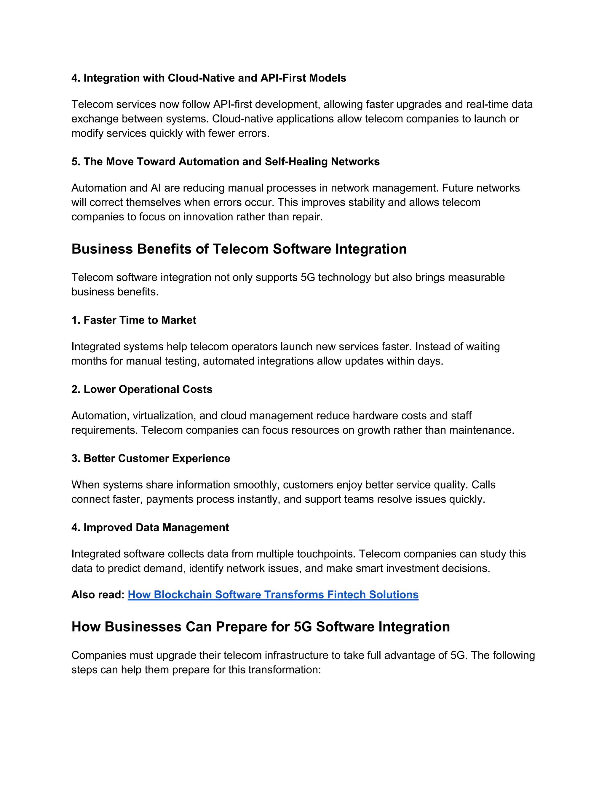 4. Integration with Cloud-Native and API-First Models
Telecom services now follow API-first development, allowing faster upgrades and real-time data
exchange between systems. Cloud-native applications allow telecom companies to launch or
modify services quickly with fewer errors.
5. The Move Toward Automation and Self-Healing Networks
Automation and AI are reducing manual processes in network management. Future networks
will correct themselves when errors occur. This improves stability and allows telecom
companies to focus on innovation rather than repair.
Business Benefits of Telecom Software Integration
Telecom software integration not only supports 5G technology but also brings measurable
business benefits.
1. Faster Time to Market
Integrated systems help telecom operators launch new services faster. Instead of waiting
months for manual testing, automated integrations allow updates within days.
2. Lower Operational Costs
Automation, virtualization, and cloud management reduce hardware costs and staff
requirements. Telecom companies can focus resources on growth rather than maintenance.
3. Better Customer Experience
When systems share information smoothly, customers enjoy better service quality. Calls
connect faster, payments process instantly, and support teams resolve issues quickly.
4. Improved Data Management
Integrated software collects data from multiple touchpoints. Telecom companies can study this
data to predict demand, identify network issues, and make smart investment decisions.
Also read: How Blockchain Software Transforms Fintech Solutions
How Businesses Can Prepare for 5G Software Integration
Companies must upgrade their telecom infrastructure to take full advantage of 5G. The following
steps can help them prepare for this transformation:
 