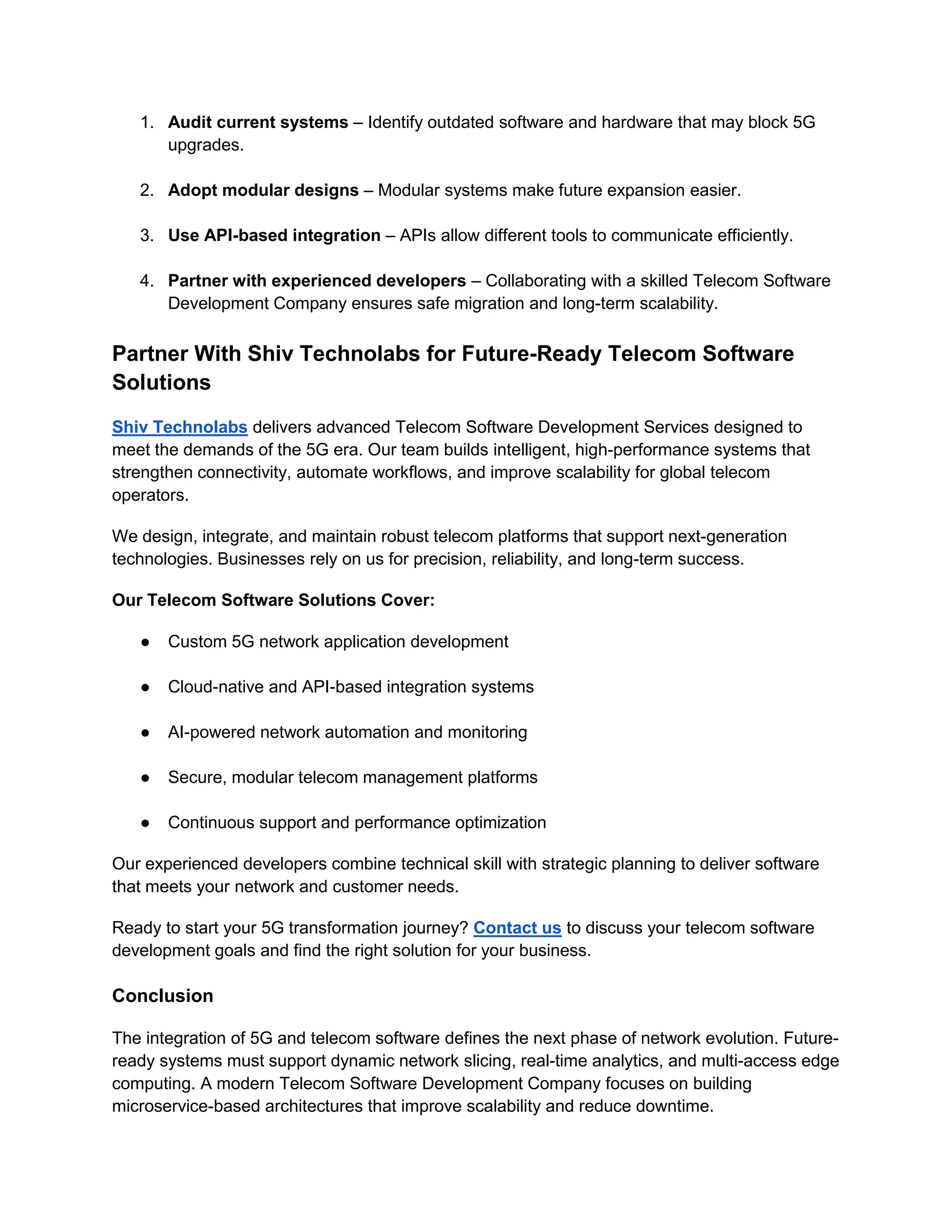 1. Audit current systems – Identify outdated software and hardware that may block 5G
upgrades.
2. Adopt modular designs – Modular systems make future expansion easier.
3. Use API-based integration – APIs allow different tools to communicate efficiently.
4. Partner with experienced developers – Collaborating with a skilled Telecom Software
Development Company ensures safe migration and long-term scalability.
Partner With Shiv Technolabs for Future-Ready Telecom Software
Solutions
Shiv Technolabs delivers advanced Telecom Software Development Services designed to
meet the demands of the 5G era. Our team builds intelligent, high-performance systems that
strengthen connectivity, automate workflows, and improve scalability for global telecom
operators.
We design, integrate, and maintain robust telecom platforms that support next-generation
technologies. Businesses rely on us for precision, reliability, and long-term success.
Our Telecom Software Solutions Cover:
● Custom 5G network application development
● Cloud-native and API-based integration systems
● AI-powered network automation and monitoring
● Secure, modular telecom management platforms
● Continuous support and performance optimization
Our experienced developers combine technical skill with strategic planning to deliver software
that meets your network and customer needs.
Ready to start your 5G transformation journey? Contact us to discuss your telecom software
development goals and find the right solution for your business.
Conclusion
The integration of 5G and telecom software defines the next phase of network evolution. Future-
ready systems must support dynamic network slicing, real-time analytics, and multi-access edge
computing. A modern Telecom Software Development Company focuses on building
microservice-based architectures that improve scalability and reduce downtime.
 