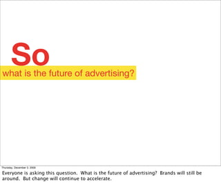 So
what is the future of advertising?




Thursday, December 3, 2009

Everyone is asking this question. What is the future of advertising? Brands will still be
around. But change will continue to accelerate.
 