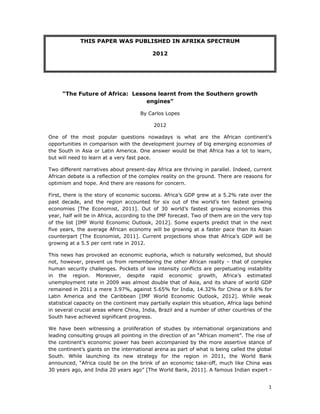 1 
 
THIS PAPER WAS PUBLISHED IN AFRIKA SPECTRUM
2012
“The Future of Africa: Lessons learnt from the Southern growth
engines”
By Carlos Lopes
2012
One of the most popular questions nowadays is what are the African continent’s
opportunities in comparison with the development journey of big emerging economies of
the South in Asia or Latin America. One answer would be that Africa has a lot to learn,
but will need to learn at a very fast pace.
Two different narratives about present-day Africa are thriving in parallel. Indeed, current
African debate is a reflection of the complex reality on the ground. There are reasons for
optimism and hope. And there are reasons for concern.
First, there is the story of economic success. Africa’s GDP grew at a 5.2% rate over the
past decade, and the region accounted for six out of the world’s ten fastest growing
economies [The Economist, 2011]. Out of 30 world’s fastest growing economies this
year, half will be in Africa, according to the IMF forecast. Two of them are on the very top
of the list [IMF World Economic Outlook, 2012]. Some experts predict that in the next
five years, the average African economy will be growing at a faster pace than its Asian
counterpart [The Economist, 2011]. Current projections show that Africa’s GDP will be
growing at a 5.5 per cent rate in 2012.
This news has provoked an economic euphoria, which is naturally welcomed, but should
not, however, prevent us from remembering the other African reality – that of complex
human security challenges. Pockets of low intensity conflicts are perpetuating instability
in the region. Moreover, despite rapid economic growth, Africa’s estimated
unemployment rate in 2009 was almost double that of Asia, and its share of world GDP
remained in 2011 a mere 3.97%, against 5.65% for India, 14.32% for China or 8.6% for
Latin America and the Caribbean [IMF World Economic Outlook, 2012]. While weak
statistical capacity on the continent may partially explain this situation, Africa lags behind
in several crucial areas where China, India, Brazil and a number of other countries of the
South have achieved significant progress.
We have been witnessing a proliferation of studies by international organizations and
leading consulting groups all pointing in the direction of an “African moment”. The rise of
the continent’s economic power has been accompanied by the more assertive stance of
the continent’s giants on the international arena as part of what is being called the global
South. While launching its new strategy for the region in 2011, the World Bank
announced, “Africa could be on the brink of an economic take-off, much like China was
30 years ago, and India 20 years ago” [The World Bank, 2011]. A famous Indian expert -
 