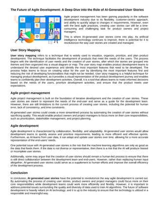 The Future of Agile Development: A Deep Dive into the Role of AI-Generated User Stories
Agile project management has been gaining popularity in the software
development industry due to its flexibility, customer-centric approach,
and ability to quickly adapt to changes in requirements. However, even
with the best agile practices, creating user stories can still be a time-
consuming and challenging task for product owners and project
managers.
This is where AI-generated user stories come into play. As artificial
intelligence technology continues to improve, there is potential for it to
revolutionize the way user stories are created and managed.
User Story Mapping
User story mapping refers to a technique that is widely used to visualize, organize, prioritize, and plan product
development. The technique facilitates the development of products that meet the needs of the users. The process
begins with the identification of user needs and the creation of user stories, after which the stories are grouped into
themes and then organized into a visual diagram or map. The user story map enables product development teams to
understand the desired user experience and identify the most important features that need to be developed. The
process helps teams to focus on creating value for the user by identifying the most important features first and
reducing the risk of developing functionalities that might not be needed. User story mapping is a helpful technique for
managing product development, as it provides a visual representation of the product development journey and enables
teams to confidently plan their development activities. Overall, it is a tool that allows teams to make informed decisions
based on the needs of the users, prioritize development activities, and ensure that the product meets user
expectations.
Agile project management
Agile project management is built on the foundation of iterative development and the creation of user stories. These
user stories are meant to represent the needs of the end-user and serve as a guide for the development team.
However, there are still limitations to the current process of creating user stories, including the potential for human
error, lack of consistency, and time constraints.
AI-generated user stories could create a more streamlined process by automating the creation of user stories without
sacrificing quality. This would enable product owners and project managers to focus more on their core responsibilities,
such as prioritization, stakeholder management, and project planning.
Agile development
Agile development is characterized by collaboration, flexibility, and adaptability. AI-generated user stories would allow
development teams to quickly assess and prioritize requirements, leading to more efficient and effective sprints.
Furthermore, as AI learns from user data, it can adapt and update user stories over time, allowing for a more accurate
representation of the end-users' needs.
One potential issue with AI-generated user stories is the risk that the machine learning algorithms are only as good as
the data that feeds them. If the data is not diverse or representative, then there is a risk that the AI will produce biased
or incomplete user stories.
Additionally, some may argue that the creation of user stories should remain a human-led process to ensure that there
is still direct collaboration between the development team and end-users. However, rather than replacing human input
altogether, AI-generated user stories could serve as a supplement to human efforts and improve the overall efficiency
of the development process.
Conclusion
In conclusion, AI generated user stories have the potential to revolutionize the way agile development is carried out.
By automating the process of creating user stories, product owners and project managers could focus more on their
core responsibilities while development teams could work more efficiently and flexibly. However, it is important to
address potential issues surrounding the quality and diversity of data used to train AI algorithms. The future of software
development is heavily reliant on AI technology, and it is up to the industry to ensure that the technology is utilized in a
responsible and meaningful way.
 
