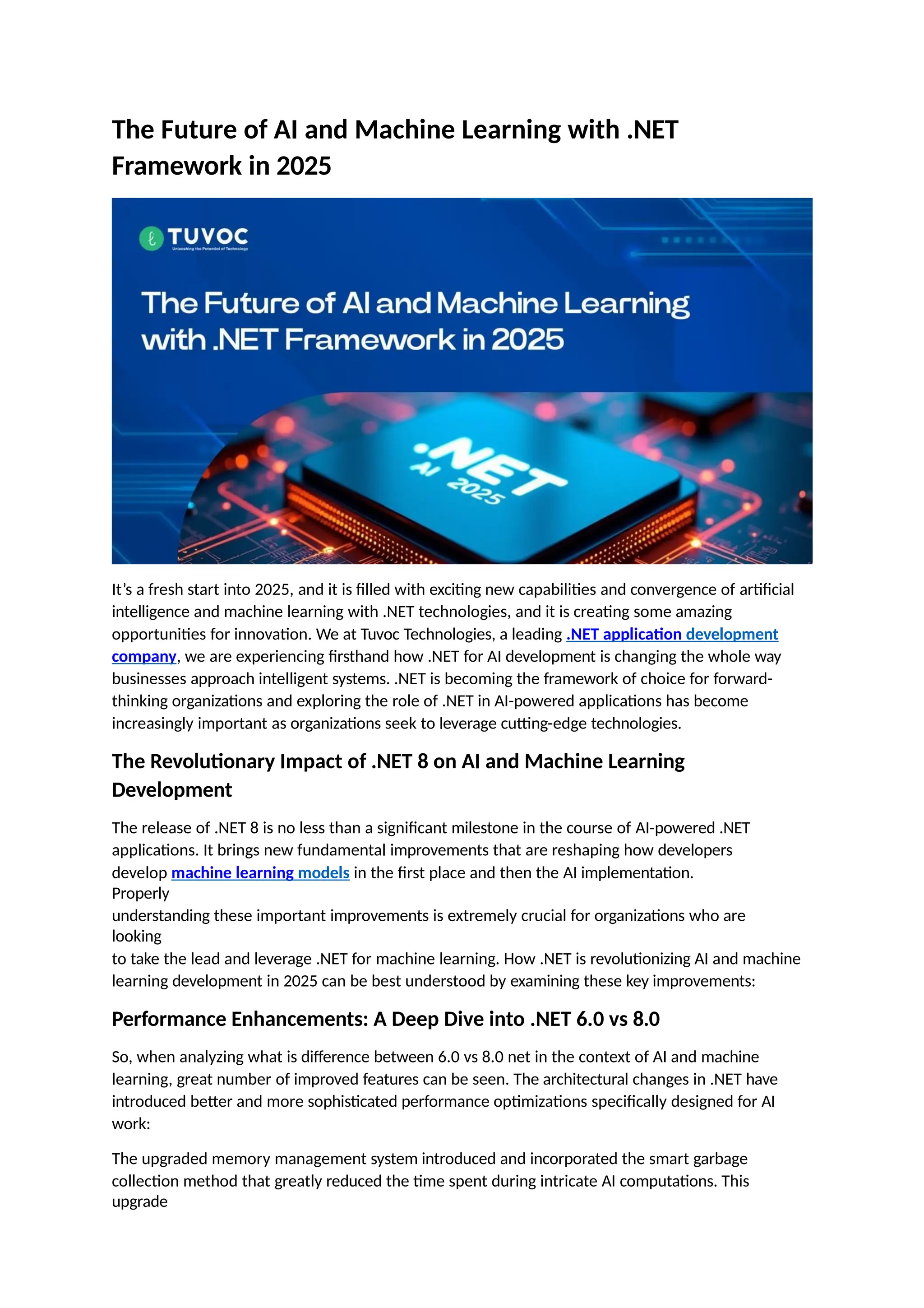 The Future of AI and Machine Learning with .NET
Framework in 2025
It’s a fresh start into 2025, and it is filled with exciting new capabilities and convergence of artificial
intelligence and machine learning with .NET technologies, and it is creating some amazing
opportunities for innovation. We at Tuvoc Technologies, a leading .NET application development
company, we are experiencing firsthand how .NET for AI development is changing the whole way
businesses approach intelligent systems. .NET is becoming the framework of choice for forward-
thinking organizations and exploring the role of .NET in AI-powered applications has become
increasingly important as organizations seek to leverage cutting-edge technologies.
The Revolutionary Impact of .NET 8 on AI and Machine Learning
Development
The release of .NET 8 is no less than a significant milestone in the course of AI-powered .NET
applications. It brings new fundamental improvements that are reshaping how developers
develop machine learning models in the first place and then the AI implementation.
Properly
understanding these important improvements is extremely crucial for organizations who are
looking
to take the lead and leverage .NET for machine learning. How .NET is revolutionizing AI and machine
learning development in 2025 can be best understood by examining these key improvements:
Performance Enhancements: A Deep Dive into .NET 6.0 vs 8.0
So, when analyzing what is difference between 6.0 vs 8.0 net in the context of AI and machine
learning, great number of improved features can be seen. The architectural changes in .NET have
introduced better and more sophisticated performance optimizations specifically designed for AI
work:
The upgraded memory management system introduced and incorporated the smart garbage
collection method that greatly reduced the time spent during intricate AI computations. This
upgrade
 