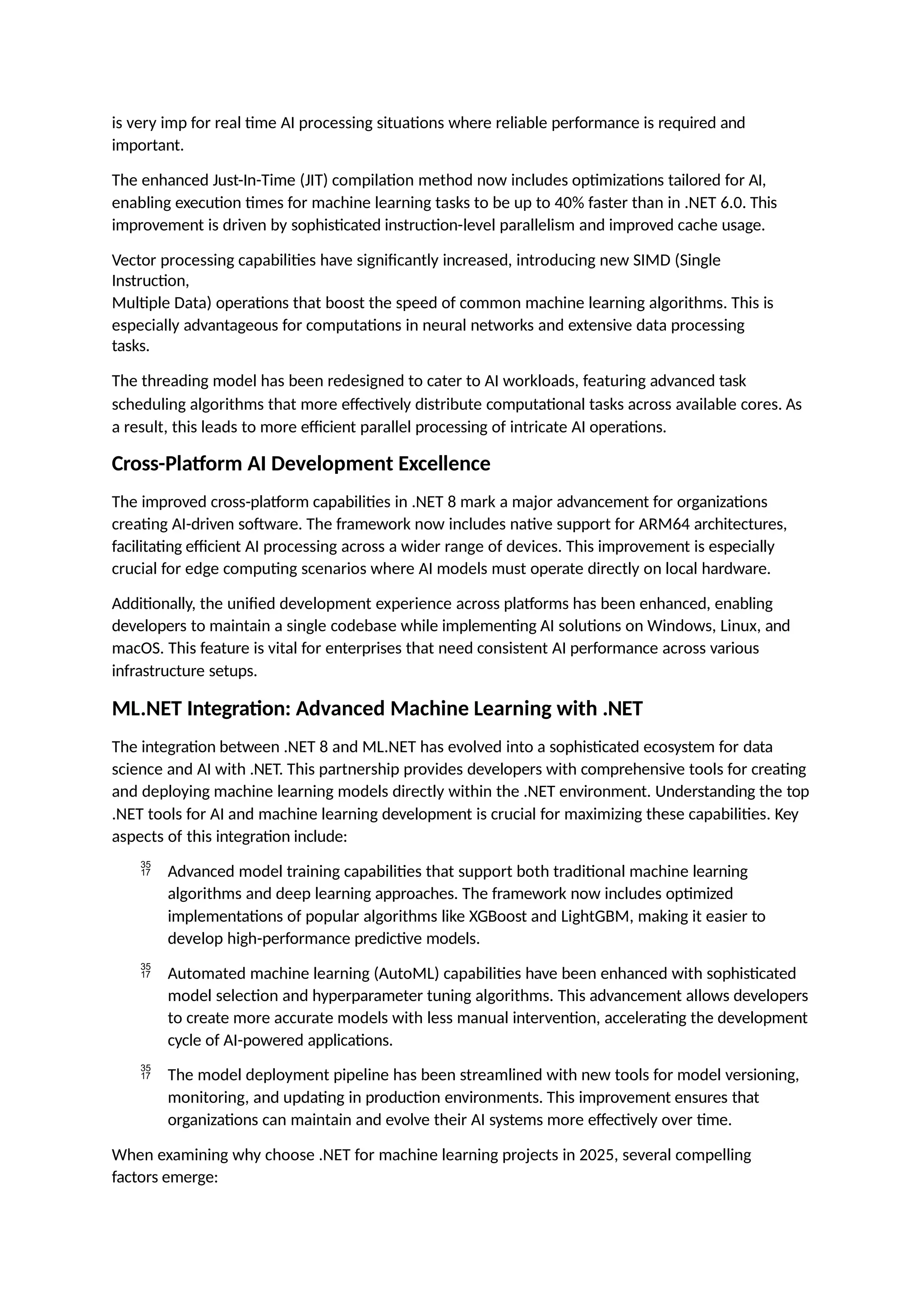 is very imp for real time AI processing situations where reliable performance is required and
important.
The enhanced Just-In-Time (JIT) compilation method now includes optimizations tailored for AI,
enabling execution times for machine learning tasks to be up to 40% faster than in .NET 6.0. This
improvement is driven by sophisticated instruction-level parallelism and improved cache usage.
Vector processing capabilities have significantly increased, introducing new SIMD (Single
Instruction,
Multiple Data) operations that boost the speed of common machine learning algorithms. This is
especially advantageous for computations in neural networks and extensive data processing
tasks.
The threading model has been redesigned to cater to AI workloads, featuring advanced task
scheduling algorithms that more effectively distribute computational tasks across available cores. As
a result, this leads to more efficient parallel processing of intricate AI operations.
Cross-Platform AI Development Excellence
The improved cross-platform capabilities in .NET 8 mark a major advancement for organizations
creating AI-driven software. The framework now includes native support for ARM64 architectures,
facilitating efficient AI processing across a wider range of devices. This improvement is especially
crucial for edge computing scenarios where AI models must operate directly on local hardware.
Additionally, the unified development experience across platforms has been enhanced, enabling
developers to maintain a single codebase while implementing AI solutions on Windows, Linux, and
macOS. This feature is vital for enterprises that need consistent AI performance across various
infrastructure setups.
ML.NET Integration: Advanced Machine Learning with .NET
The integration between .NET 8 and ML.NET has evolved into a sophisticated ecosystem for data
science and AI with .NET. This partnership provides developers with comprehensive tools for creating
and deploying machine learning models directly within the .NET environment. Understanding the top
.NET tools for AI and machine learning development is crucial for maximizing these capabilities. Key
aspects of this integration include:
 Advanced model training capabilities that support both traditional machine learning
algorithms and deep learning approaches. The framework now includes optimized
implementations of popular algorithms like XGBoost and LightGBM, making it easier to
develop high-performance predictive models.
 Automated machine learning (AutoML) capabilities have been enhanced with sophisticated
model selection and hyperparameter tuning algorithms. This advancement allows developers
to create more accurate models with less manual intervention, accelerating the development
cycle of AI-powered applications.
 The model deployment pipeline has been streamlined with new tools for model versioning,
monitoring, and updating in production environments. This improvement ensures that
organizations can maintain and evolve their AI systems more effectively over time.
When examining why choose .NET for machine learning projects in 2025, several compelling
factors emerge:
 