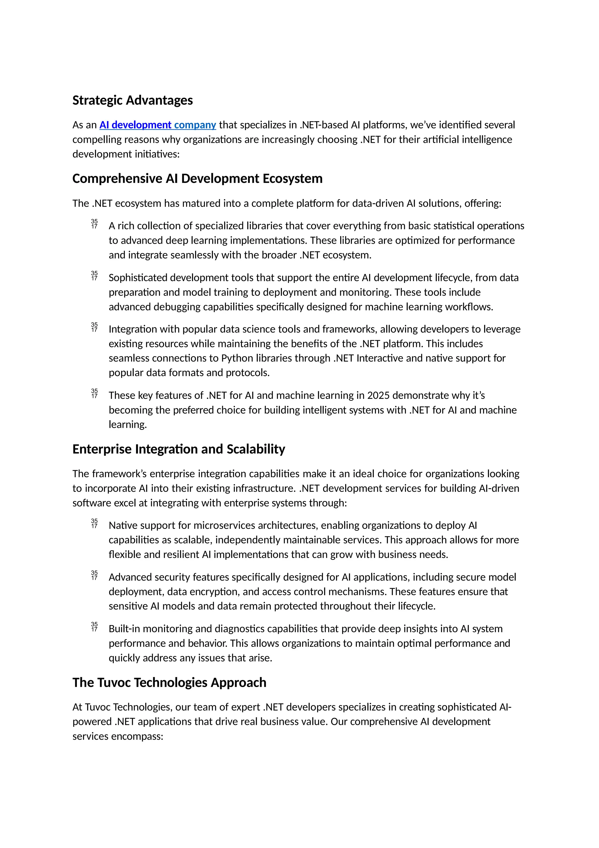 Strategic Advantages
As an AI development company that specializes in .NET-based AI platforms, we’ve identified several
compelling reasons why organizations are increasingly choosing .NET for their artificial intelligence
development initiatives:
Comprehensive AI Development Ecosystem
The .NET ecosystem has matured into a complete platform for data-driven AI solutions, offering:
 A rich collection of specialized libraries that cover everything from basic statistical operations
to advanced deep learning implementations. These libraries are optimized for performance
and integrate seamlessly with the broader .NET ecosystem.
 Sophisticated development tools that support the entire AI development lifecycle, from data
preparation and model training to deployment and monitoring. These tools include
advanced debugging capabilities specifically designed for machine learning workflows.
 Integration with popular data science tools and frameworks, allowing developers to leverage
existing resources while maintaining the benefits of the .NET platform. This includes
seamless connections to Python libraries through .NET Interactive and native support for
popular data formats and protocols.
 These key features of .NET for AI and machine learning in 2025 demonstrate why it’s
becoming the preferred choice for building intelligent systems with .NET for AI and machine
learning.
Enterprise Integration and Scalability
The framework’s enterprise integration capabilities make it an ideal choice for organizations looking
to incorporate AI into their existing infrastructure. .NET development services for building AI-driven
software excel at integrating with enterprise systems through:
 Native support for microservices architectures, enabling organizations to deploy AI
capabilities as scalable, independently maintainable services. This approach allows for more
flexible and resilient AI implementations that can grow with business needs.
 Advanced security features specifically designed for AI applications, including secure model
deployment, data encryption, and access control mechanisms. These features ensure that
sensitive AI models and data remain protected throughout their lifecycle.
 Built-in monitoring and diagnostics capabilities that provide deep insights into AI system
performance and behavior. This allows organizations to maintain optimal performance and
quickly address any issues that arise.
The Tuvoc Technologies Approach
At Tuvoc Technologies, our team of expert .NET developers specializes in creating sophisticated AI-
powered .NET applications that drive real business value. Our comprehensive AI development
services encompass:
 
