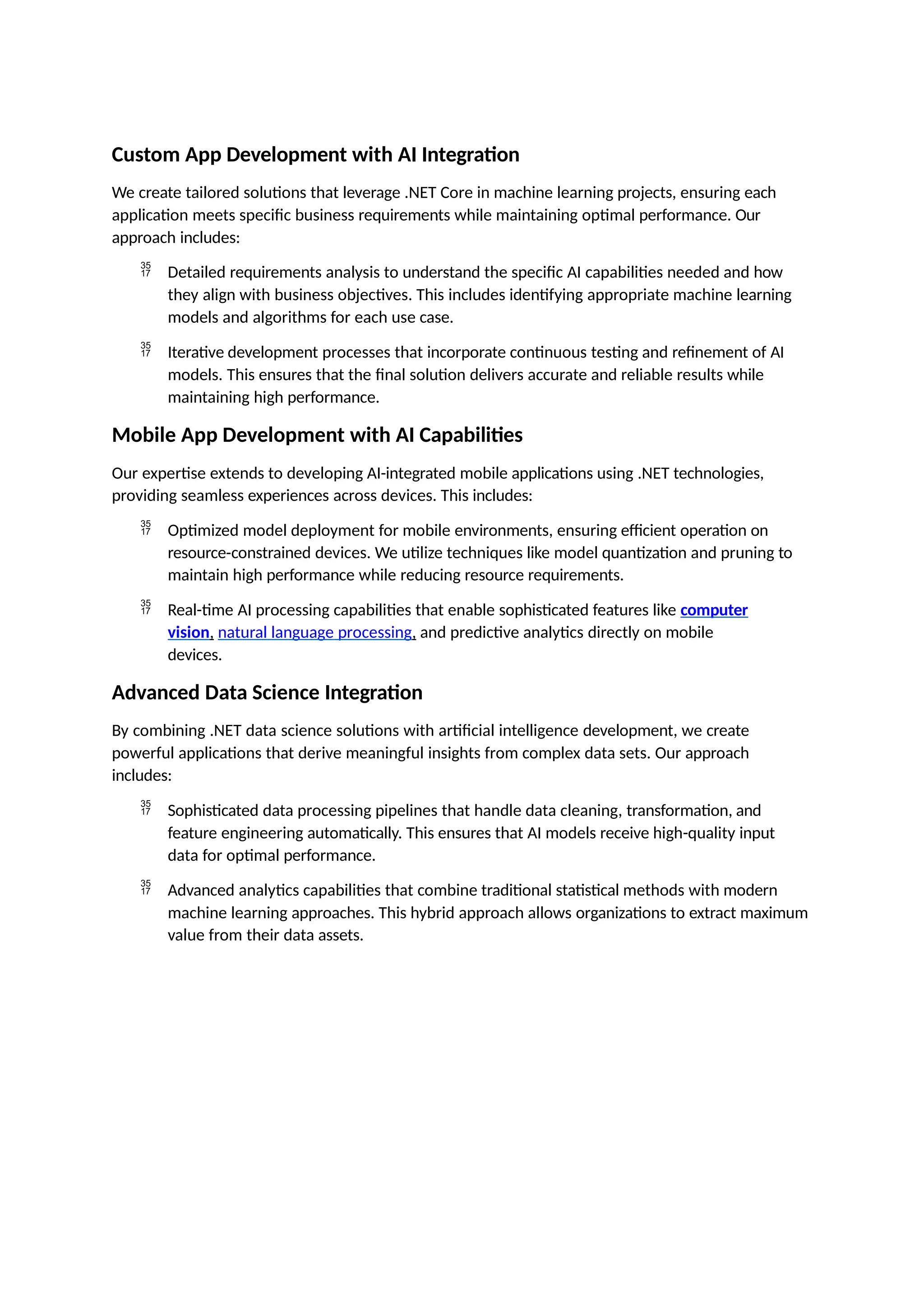 Custom App Development with AI Integration
We create tailored solutions that leverage .NET Core in machine learning projects, ensuring each
application meets specific business requirements while maintaining optimal performance. Our
approach includes:
 Detailed requirements analysis to understand the specific AI capabilities needed and how
they align with business objectives. This includes identifying appropriate machine learning
models and algorithms for each use case.
 Iterative development processes that incorporate continuous testing and refinement of AI
models. This ensures that the final solution delivers accurate and reliable results while
maintaining high performance.
Mobile App Development with AI Capabilities
Our expertise extends to developing AI-integrated mobile applications using .NET technologies,
providing seamless experiences across devices. This includes:
 Optimized model deployment for mobile environments, ensuring efficient operation on
resource-constrained devices. We utilize techniques like model quantization and pruning to
maintain high performance while reducing resource requirements.
 Real-time AI processing capabilities that enable sophisticated features like computer
vision, natural language processing, and predictive analytics directly on mobile
devices.
Advanced Data Science Integration
By combining .NET data science solutions with artificial intelligence development, we create
powerful applications that derive meaningful insights from complex data sets. Our approach
includes:
 Sophisticated data processing pipelines that handle data cleaning, transformation, and
feature engineering automatically. This ensures that AI models receive high-quality input
data for optimal performance.
 Advanced analytics capabilities that combine traditional statistical methods with modern
machine learning approaches. This hybrid approach allows organizations to extract maximum
value from their data assets.
 