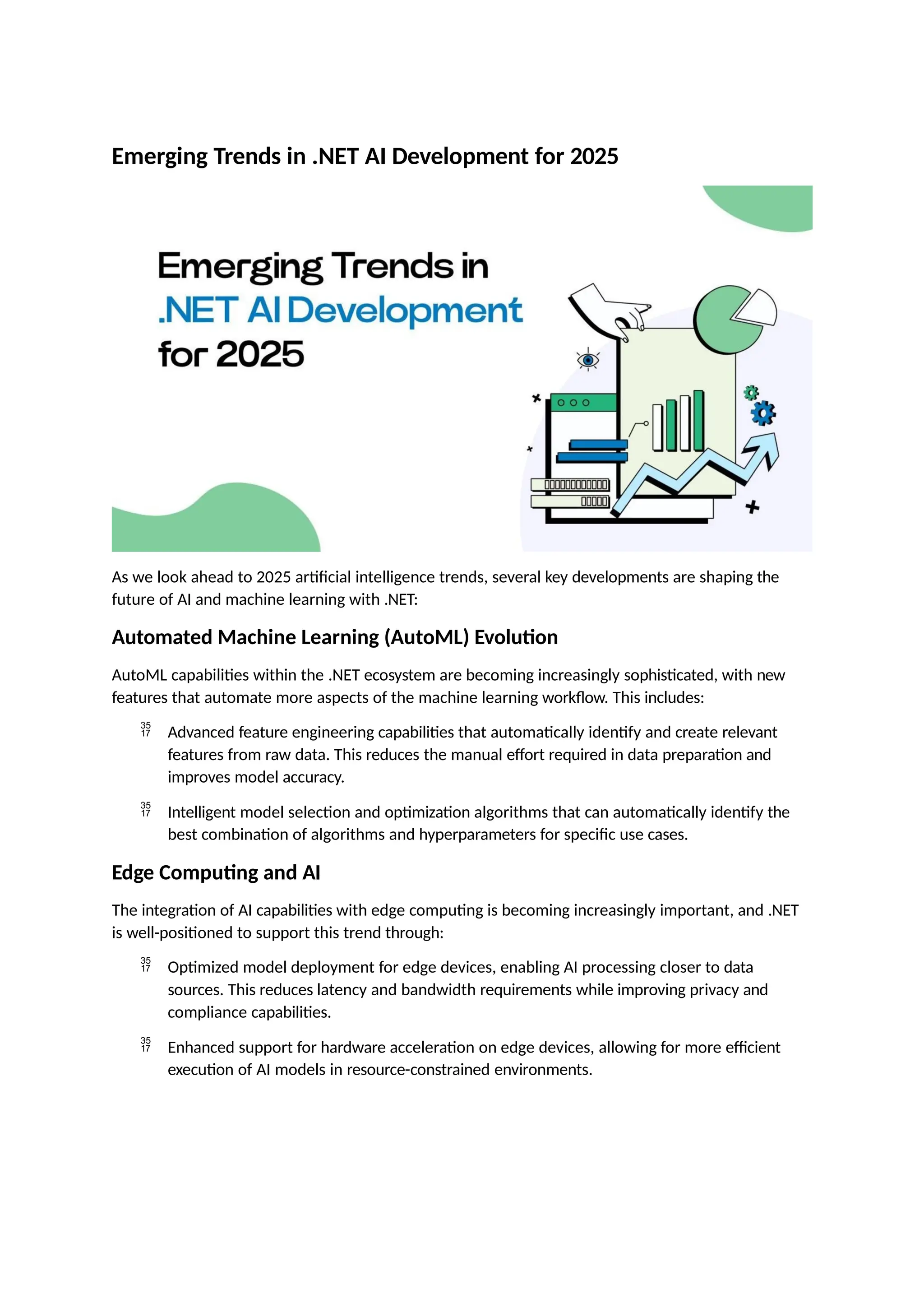 Emerging Trends in .NET AI Development for 2025
As we look ahead to 2025 artificial intelligence trends, several key developments are shaping the
future of AI and machine learning with .NET:
Automated Machine Learning (AutoML) Evolution
AutoML capabilities within the .NET ecosystem are becoming increasingly sophisticated, with new
features that automate more aspects of the machine learning workflow. This includes:
 Advanced feature engineering capabilities that automatically identify and create relevant
features from raw data. This reduces the manual effort required in data preparation and
improves model accuracy.
 Intelligent model selection and optimization algorithms that can automatically identify the
best combination of algorithms and hyperparameters for specific use cases.
Edge Computing and AI
The integration of AI capabilities with edge computing is becoming increasingly important, and .NET
is well-positioned to support this trend through:
 Optimized model deployment for edge devices, enabling AI processing closer to data
sources. This reduces latency and bandwidth requirements while improving privacy and
compliance capabilities.
 Enhanced support for hardware acceleration on edge devices, allowing for more efficient
execution of AI models in resource-constrained environments.
 