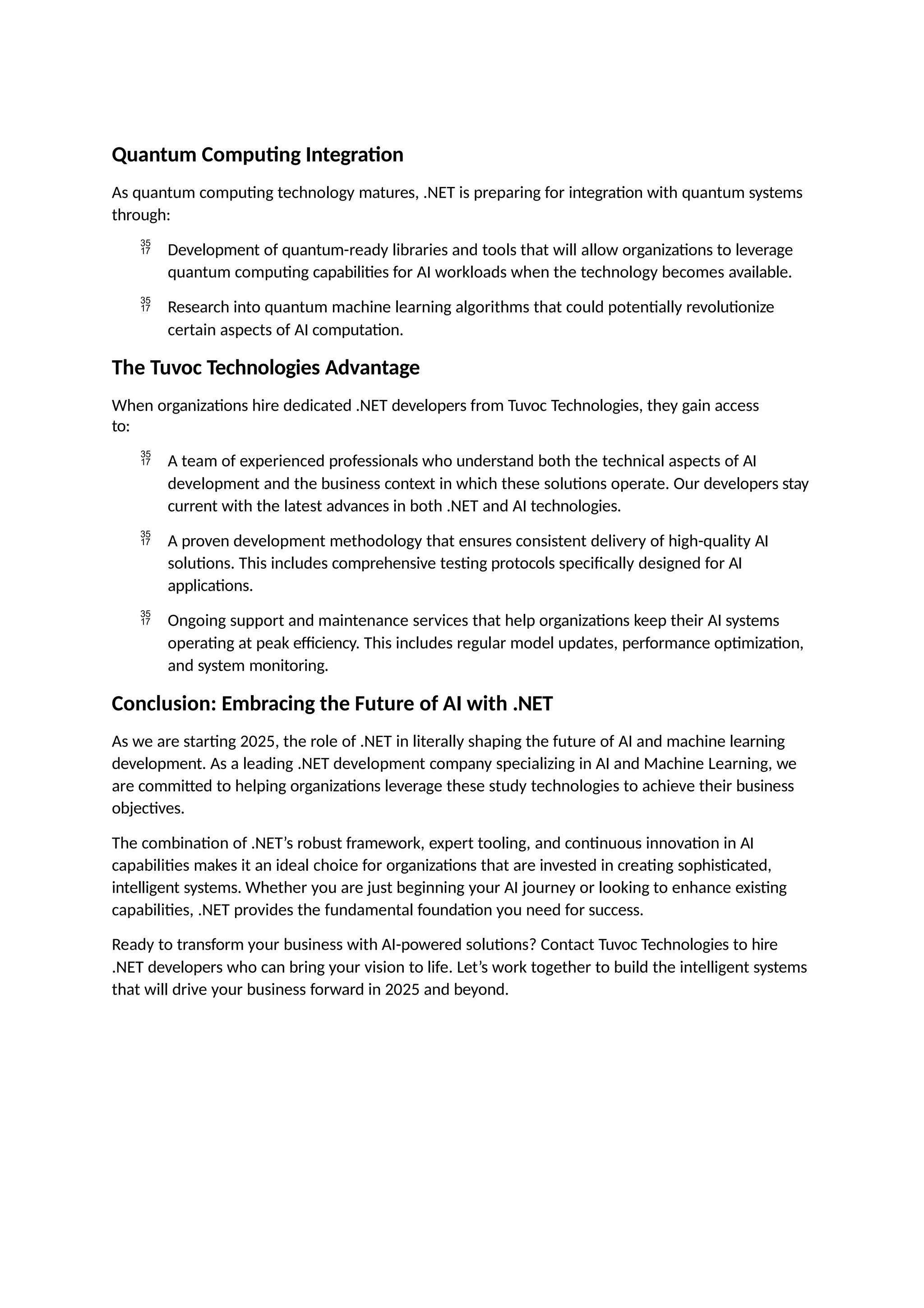 Quantum Computing Integration
As quantum computing technology matures, .NET is preparing for integration with quantum systems
through:
 Development of quantum-ready libraries and tools that will allow organizations to leverage
quantum computing capabilities for AI workloads when the technology becomes available.
 Research into quantum machine learning algorithms that could potentially revolutionize
certain aspects of AI computation.
The Tuvoc Technologies Advantage
When organizations hire dedicated .NET developers from Tuvoc Technologies, they gain access
to:
 A team of experienced professionals who understand both the technical aspects of AI
development and the business context in which these solutions operate. Our developers stay
current with the latest advances in both .NET and AI technologies.
 A proven development methodology that ensures consistent delivery of high-quality AI
solutions. This includes comprehensive testing protocols specifically designed for AI
applications.
 Ongoing support and maintenance services that help organizations keep their AI systems
operating at peak efficiency. This includes regular model updates, performance optimization,
and system monitoring.
Conclusion: Embracing the Future of AI with .NET
As we are starting 2025, the role of .NET in literally shaping the future of AI and machine learning
development. As a leading .NET development company specializing in AI and Machine Learning, we
are committed to helping organizations leverage these study technologies to achieve their business
objectives.
The combination of .NET’s robust framework, expert tooling, and continuous innovation in AI
capabilities makes it an ideal choice for organizations that are invested in creating sophisticated,
intelligent systems. Whether you are just beginning your AI journey or looking to enhance existing
capabilities, .NET provides the fundamental foundation you need for success.
Ready to transform your business with AI-powered solutions? Contact Tuvoc Technologies to hire
.NET developers who can bring your vision to life. Let’s work together to build the intelligent systems
that will drive your business forward in 2025 and beyond.
 