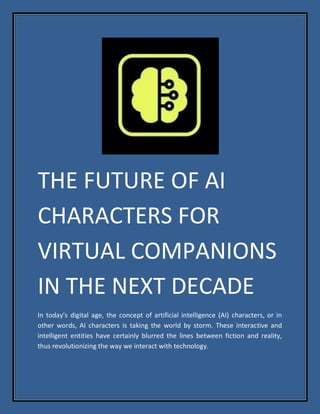 THE FUTURE OF AI
CHARACTERS FOR
VIRTUAL COMPANIONS
IN THE NEXT DECADE
In today’s digital age, the concept of artificial intelligence (AI) characters, or in
other words, AI characters is taking the world by storm. These interactive and
intelligent entities have certainly blurred the lines between fiction and reality,
thus revolutionizing the way we interact with technology.
 