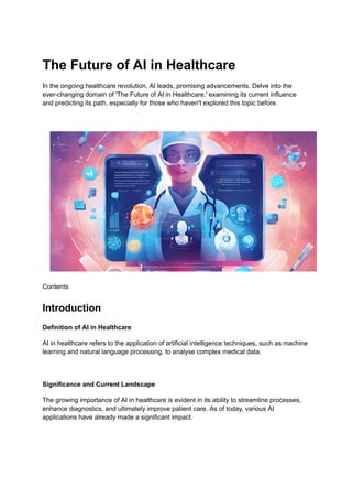 The Future of AI in Healthcare
In the ongoing healthcare revolution, AI leads, promising advancements. Delve into the
ever-changing domain of 'The Future of AI in Healthcare,' examining its current influence
and predicting its path, especially for those who haven't explored this topic before.
Contents
Introduction
Definition of AI in Healthcare
AI in healthcare refers to the application of artificial intelligence techniques, such as machine
learning and natural language processing, to analyse complex medical data.
Significance and Current Landscape
The growing importance of AI in healthcare is evident in its ability to streamline processes,
enhance diagnostics, and ultimately improve patient care. As of today, various AI
applications have already made a significant impact.
 