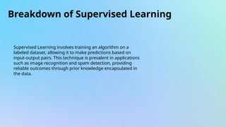 Breakdown of Supervised Learning
Supervised Learning involves training an algorithm on a
labeled dataset, allowing it to make predictions based on
input-output pairs. This technique is prevalent in applications
such as image recognition and spam detection, providing
reliable outcomes through prior knowledge encapsulated in
the data.
 