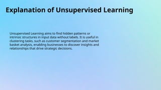 Explanation of Unsupervised Learning
Unsupervised Learning aims to find hidden patterns or
intrinsic structures in input data without labels. It is useful in
clustering tasks, such as customer segmentation and market
basket analysis, enabling businesses to discover insights and
relationships that drive strategic decisions.
 