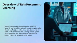 Overview of Reinforcement
Learning
Reinforcement Learning employs a system of
rewards and penalties to teach agents how to make
decisions. This type of learning is instrumental in
fields such as robotics and gaming, where agents
must optimize their actions based on dynamic
environments to achieve specific goals.
 
