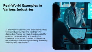 Real-World Examples in
Various Industries
AI and Machine Learning find applications across
various industries, including healthcare for
diagnostics, finance for fraud detection, retail for
customer personalization, and gaming for
immersive experiences. These technologies are
transforming conventional practices by increasing
efficiency and effectiveness.
 