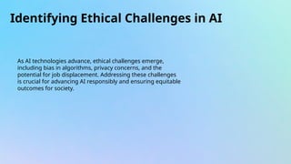Identifying Ethical Challenges in AI
As AI technologies advance, ethical challenges emerge,
including bias in algorithms, privacy concerns, and the
potential for job displacement. Addressing these challenges
is crucial for advancing AI responsibly and ensuring equitable
outcomes for society.
 
