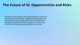 The Future of AI: Opportunities and Risks
The future of AI presents vast opportunities for innovation
but also risks that must be navigated carefully. Balancing
technological advancement with ethical standards and
regulatory frameworks will be essential for maximizing
benefits and minimizing adverse effects on society.
 