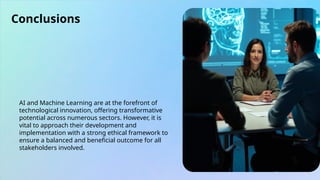 Conclusions
AI and Machine Learning are at the forefront of
technological innovation, offering transformative
potential across numerous sectors. However, it is
vital to approach their development and
implementation with a strong ethical framework to
ensure a balanced and beneficial outcome for all
stakeholders involved.
 