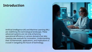 Introduction
Artificial Intelligence (AI) and Machine Learning (ML)
are redefining the technological landscape. These
advanced systems are not only enhancing
operational efficiency in various domains but also
creating new avenues for innovation. Understanding
their fundamentals, applications, and implications is
crucial in navigating the future of technology.
 