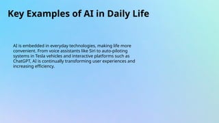 Key Examples of AI in Daily Life
AI is embedded in everyday technologies, making life more
convenient. From voice assistants like Siri to auto-piloting
systems in Tesla vehicles and interactive platforms such as
ChatGPT, AI is continually transforming user experiences and
increasing efficiency.
 