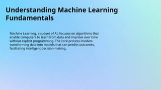 Understanding Machine Learning
Fundamentals
Machine Learning, a subset of AI, focuses on algorithms that
enable computers to learn from data and improve over time
without explicit programming. The core process involves
transforming data into models that can predict outcomes,
facilitating intelligent decision-making.
 