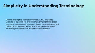 Simplicity in Understanding Terminology
Understanding the nuances between AI, ML, and Deep
Learning is essential for professionals. By simplifying these
concepts, organizations can foster better communication and
collaboration between technical and non-technical teams,
enhancing innovation and implementation success.
 