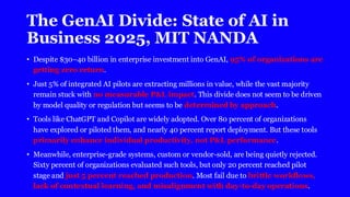 The GenAI Divide: State of AI in
Business 2025, MIT NANDA
• Despite $30–40 billion in enterprise investment into GenAI, 95% of organizations are
getting zero return.
• Just 5% of integrated AI pilots are extracting millions in value, while the vast majority
remain stuck with no measurable P&L impact. This divide does not seem to be driven
by model quality or regulation but seems to be determined by approach.
• Tools like ChatGPT and Copilot are widely adopted. Over 80 percent of organizations
have explored or piloted them, and nearly 40 percent report deployment. But these tools
primarily enhance individual productivity, not P&L performance.
• Meanwhile, enterprise-grade systems, custom or vendor-sold, are being quietly rejected.
Sixty percent of organizations evaluated such tools, but only 20 percent reached pilot
stage and just 5 percent reached production. Most fail due to brittle workflows,
lack of contextual learning, and misalignment with day-to-day operations.
 