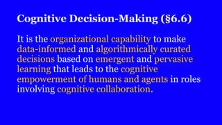 Cognitive Decision-Making (§6.6)
It is the organizational capability to make
data-informed and algorithmically curated
decisions based on emergent and pervasive
learning that leads to the cognitive
empowerment of humans and agents in roles
involving cognitive collaboration.
 