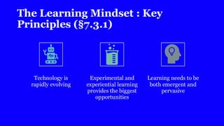 The Learning Mindset : Key
Principles (§7.3.1)
Technology is
rapidly evolving
Experimental and
experiential learning
provides the biggest
opportunities
Learning needs to be
both emergent and
pervasive
 