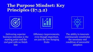 The Purpose Mindset: Key
Principles (§7.3.2)
Delivering superior
business outcomes is the
starting point and the
end goal with no finish
line
Efficiency improvements,
even though important,
are just the low-hanging
fruits
The ability to innovate
continuously constitutes
the necessary end
condition of successful
adoption
 