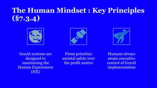 The Human Mindset : Key Principles
(§7.3.4)
GenAI systems are
designed to
maximizing the
Human Experiences
(HX)
Firms prioritize
societal safety over
the profit motive
Humans always
retain executive
control of GenAI
implementation
 
