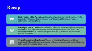 Recap
Enterprise-wide Adoption: GenAI is a “general purpose technology”. To
realize its full value, it must be seen as a “horizontal technology”, i.e.,
enterprise-wide adoption.
Strategic Value Creation: Successful adoption must strategically integrate
GenAI to a firm’s value chain and deliver tangible value to the firm. True
value of GenAI lies in transforming the internal capabilities and business
model of the firm.
Transformation Roadmap: Theory of Cognitive Chasms provides a
roadmap for firms looking at systematic change management while mitigating
risks and delivering tangible value.
 