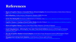 References
• Theory of Cognitive Chasms: A Grounded Theory of GenAI Adoption: My doctoral dissertation at Indian School of Business
(ISB): https://eprints.exchange.isb.edu/id/eprint/2340/
• PhD Colloquium at Indian Institute of Management, Bangalore (IIMB), Dec 2024:
https://www.youtube.com/live/UBmkl7Vpr0Q?si=lqw2JJUVhUI8cWL7
• GenAI: The Missing ROI: My keynote at SPM Summit at UC Berkeley, 2025: https://www.slideshare.net/slideshow/generative-ai-
the-missing-return-on-investment-roi/283078743
• Cognitive Chasms: A Typology of GenAI Failure Modes: My talk at Walmart: https://www.slideshare.net/slideshow/cognitive-
chasms-a-typology-of-genai-failure-failure-modes/279832748
• Theory of Cognitive Chasms: Lecture at Sam Walton College of Business, University of Arkansas:
https://www.slideshare.net/slideshow/theory-of-cognitive-chasms-failure-modes-of-genai-adoption/278463456
• GenAI Value Spectrum – delivering the “true value” from GenAI initiatives: Keynote at IEEE Bangalore Technology
Conference (BTC) 2024: https://www.slideshare.net/slideshow/genai-value-spectrum-delivering-the-true-value-from-genai-
initiatives/273734671
• The role of Cognitive Mindset in GenAI Adoption: Invited talk at Project Management Institute (PMI) Bangalore Chapter
Footprints: https://www.slideshare.net/slideshow/the-role-of-cognitive-mindset-in-genai-adoption-pdf/274055306
• Managing Fast-Evolving GenAI Adoptions: Invited Keynote at Siemens Agile Conference
2024: https://www.slideshare.net/slideshow/managing-fast-evolving-genai-technology-adoptions/273470070
 