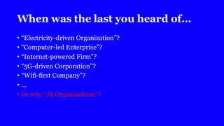 When was the last you heard of…
• “Electricity-driven Organization”?
• “Computer-led Enterprise”?
• “Internet-powered Firm”?
• “5G-driven Corporation”?
• “Wifi-first Company”?
• …
• So why “AI Organizations”?
 