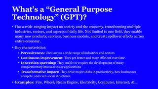 What’s a “General Purpose
Technology” (GPT)?
• Has a wide-ranging impact on society and the economy, transforming multiple
industries, sectors, and aspects of daily life. Not limited to one field, they enable
many new products, services, business models, and create spillover effects across
entire economy.
• Key characteristics:
• Pervasiveness: Used across a wide range of industries and sectors
• Continuous improvement: They get better and more efficient over time
• Innovation spawning: They enable or require the development of many
complementary innovations or applications
• Transformative impact: They drive major shifts in productivity, how businesses
compete, and even social structures.
• Examples: Fire, Wheel, Steam Engine, Electricity, Computer, Internet, AI…
 