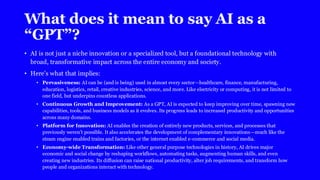 What does it mean to say AI as a
“GPT”?
• AI is not just a niche innovation or a specialized tool, but a foundational technology with
broad, transformative impact across the entire economy and society.
• Here’s what that implies:
• Pervasiveness: AI can be (and is being) used in almost every sector—healthcare, finance, manufacturing,
education, logistics, retail, creative industries, science, and more. Like electricity or computing, it is not limited to
one field, but underpins countless applications.
• Continuous Growth and Improvement: As a GPT, AI is expected to keep improving over time, spawning new
capabilities, tools, and business models as it evolves. Its progress leads to increased productivity and opportunities
across many domains.
• Platform for Innovation: AI enables the creation of entirely new products, services, and processes that
previously weren’t possible. It also accelerates the development of complementary innovations—much like the
steam engine enabled trains and factories, or the internet enabled e-commerce and social media.
• Economy-wide Transformation: Like other general purpose technologies in history, AI drives major
economic and social change by reshaping workflows, automating tasks, augmenting human skills, and even
creating new industries. Its diffusion can raise national productivity, alter job requirements, and transform how
people and organizations interact with technology.
 