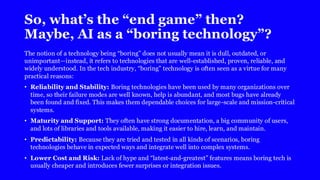 So, what’s the “end game” then?
Maybe, AI as a “boring technology”?
The notion of a technology being “boring” does not usually mean it is dull, outdated, or
unimportant—instead, it refers to technologies that are well-established, proven, reliable, and
widely understood. In the tech industry, “boring” technology is often seen as a virtue for many
practical reasons:
• Reliability and Stability: Boring technologies have been used by many organizations over
time, so their failure modes are well known, help is abundant, and most bugs have already
been found and fixed. This makes them dependable choices for large-scale and mission-critical
systems.
• Maturity and Support: They often have strong documentation, a big community of users,
and lots of libraries and tools available, making it easier to hire, learn, and maintain.
• Predictability: Because they are tried and tested in all kinds of scenarios, boring
technologies behave in expected ways and integrate well into complex systems.
• Lower Cost and Risk: Lack of hype and “latest-and-greatest” features means boring tech is
usually cheaper and introduces fewer surprises or integration issues.
 