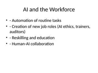 AI and the Workforce
• - Automation of routine tasks
• - Creation of new job roles (AI ethics, trainers,
auditors)
• - Reskilling and education
• - Human-AI collaboration
 