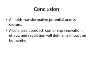 Conclusion
• AI holds transformative potential across
sectors.
• A balanced approach combining innovation,
ethics, and regulation will define its impact on
humanity.
 