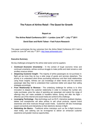 The Future of Airline Retail - The Quest for Growth


                                          Report on

      The Airline Retail Conference 2011 – London June 30th – July 1st 2011

                David Saer and Rohit Talwar - Fast Future Research



This paper summarises the key outcomes from the Airline Retail Conference 2011 held in
London on June 30th and July 1st 2011. http://www.airlineretail.com/



Executive Summary

Six key challenges emerged for the airline retail sector and its suppliers:

•   Continued Economic Uncertainty - In the context of tough economic times and
    continued uncertainty, airlines continue struggle to make profits and retail remains a vital
    ancillary revenue stream.
•   Deepening Customer Insight - The majority of airline passengers do not purchase in-
    flight yet we know they do buy a wide range of goods and services elsewhere. The
    priority is to understand what drives purchasing behaviour and then build relationships
    using those insights. Airlines can use knowledge of wider trends and the extensive
    passenger data they hold to understand their customers better and adjust their selling
    strategies accordingly.
•   From Relationship to Revenue - The underlying challenge for airlines is to drive
    innovation to deepen the customer relationship in order to increase the number who
    make purchases, grow the value of spending per passenger and extend the range of
    offerings they can make available to travellers before, during and after the flight –
    effective use of the internet and social media are central to this challenge.
•   Leveraging Technology - New technology such as Wi-Fi, interactive seatback displays,
    tablets and smartphones will allow airlines to sell virtual products, expand brand
    awareness and drive revenues through social media. Customers will also increasingly
    expect connectivity and interactivity on their electronic devices in-flight.
•   Rethinking the Basics - Traditional airline mainstays such as the in-flight brochure,
    retail trolley, and catering can be re-imagined to deliver an enhanced customer
    experience and greater revenue opportunities.




                                                                                              1
 