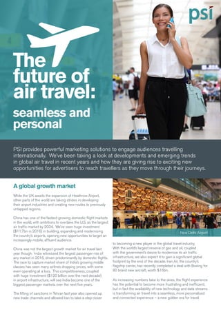 The
future of
air travel:
seamless and
personal
PSI provides powerful marketing solutions to engage audiences travelling
internationally. We’ve been taking a look at developments and emerging trends
in global air travel in recent years and how they are giving rise to exciting new
opportunities for advertisers to reach travellers as they move through their journeys.
A global growth market
While the UK awaits the expansion of Heathrow Airport,
other parts of the world are taking strides in developing
their airport industries and creating new routes to previously
untapped regions.
China has one of the fastest-growing domestic flight markets
in the world, with ambitions to overtake the U.S. as the largest
air traffic market by 2034. We’ve seen huge investment
($11.7bn in 2016) in building, expanding and modernising
the country’s airports, opening new opportunities to target an
increasingly mobile, affluent audience.
China was not the largest growth market for air travel last
year though. India witnessed the largest passenger rise of
any market in 2016, driven predominantly by domestic flights.
The race to capture market share of India’s growing middle
classes has seen many airlines dropping prices, with some
even operating at a loss. This competitiveness, coupled
with huge investment ($120 billion over the next decade)
in airport infrastructure, will see India become one of the
biggest passenger markets over the next five years.
The lifting of sanctions in Tehran last year also opened up
new trade channels and allowed Iran to take a step closer
to becoming a new player in the global travel industry.
With the world’s largest reserve of gas and oil, coupled
with the government’s desire to modernise its air traffic
infrastructure, we also expect it to gain a significant global
footprint by the end of the decade. Iran Air, the country’s
flagship carrier, has recently completed a deal with Boeing for
80 brand new aircraft, worth $16bn.
As increasing numbers take to the skies, the flight experience
has the potential to become more frustrating and inefficient,
but in fact the availability of new technology and data streams
is transforming air travel into a seamless, more personalised
and connected experience – a new golden era for travel.
New Delhi Airport
 