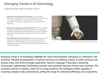 Emerging trends in AI technology highlight the rapid advancements reshaping our interaction with
machines. Notable developments in machine learning are enabling systems to better analyze and
process data, and evolve through experience. Natural Language Processing is becoming
increasingly sophisticated, facilitating seamless communication between humans and machines. This
evolution extends to robotics, where AI is turning machines into intelligent entities capable of
executing complex tasks autonomously, setting the stage for enhanced efficiency and productivity.
 