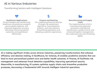 AI is making significant strides across diverse industries, pioneering transformations that enhance
efficiency and decision-making. In healthcare, for instance, AI enables predictive analytics that can
lead to more personalized patient care and better health outcomes. In finance, AI facilitates risk
management and enhances fraud detection capabilities, improving operational security.
Meanwhile, in manufacturing, AI systems optimize supply chains and streamline production
processes, showcasing a fundamental shift towards intelligent industrial operations.
 