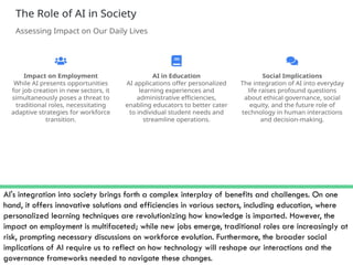 AI's integration into society brings forth a complex interplay of benefits and challenges. On one
hand, it offers innovative solutions and efficiencies in various sectors, including education, where
personalized learning techniques are revolutionizing how knowledge is imparted. However, the
impact on employment is multifaceted; while new jobs emerge, traditional roles are increasingly at
risk, prompting necessary discussions on workforce evolution. Furthermore, the broader social
implications of AI require us to reflect on how technology will reshape our interactions and the
governance frameworks needed to navigate these changes.
 