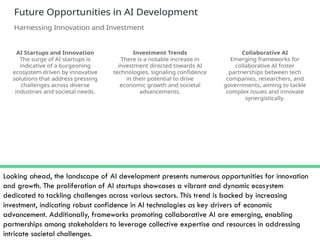Looking ahead, the landscape of AI development presents numerous opportunities for innovation
and growth. The proliferation of AI startups showcases a vibrant and dynamic ecosystem
dedicated to tackling challenges across various sectors. This trend is backed by increasing
investment, indicating robust confidence in AI technologies as key drivers of economic
advancement. Additionally, frameworks promoting collaborative AI are emerging, enabling
partnerships among stakeholders to leverage collective expertise and resources in addressing
intricate societal challenges.
 